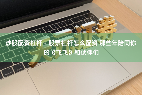 炒股配资杠杆 - 股票杠杆怎么配资 那些年陪同你的《飞飞》和伙伴们