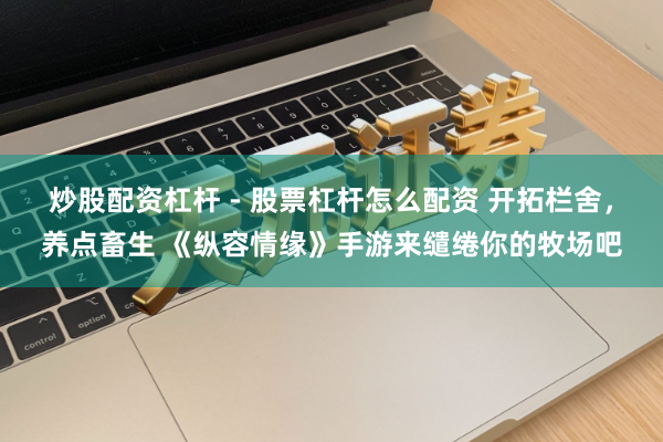 炒股配资杠杆 - 股票杠杆怎么配资 开拓栏舍，养点畜生 《纵容情缘》手游来缱绻你的牧场吧