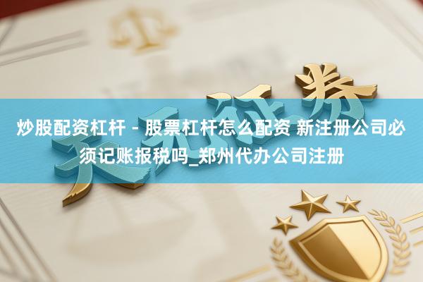 炒股配资杠杆 - 股票杠杆怎么配资 新注册公司必须记账报税吗_郑州代办公司注册