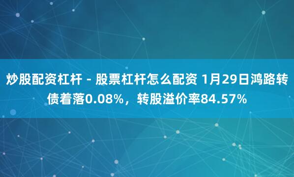 炒股配资杠杆 - 股票杠杆怎么配资 1月29日鸿路转债着落0.08%，转股溢价率84.57%