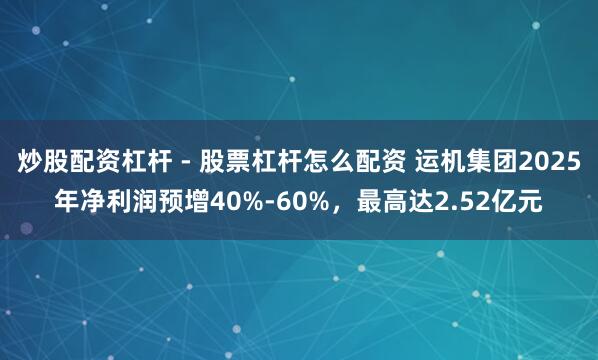 炒股配资杠杆 - 股票杠杆怎么配资 运机集团2025年净利润预增40%-60%，最高达2.52亿元