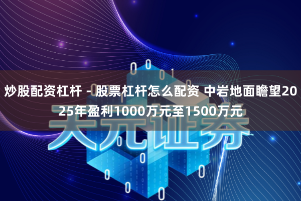 炒股配资杠杆 - 股票杠杆怎么配资 中岩地面瞻望2025年盈利1000万元至1500万元