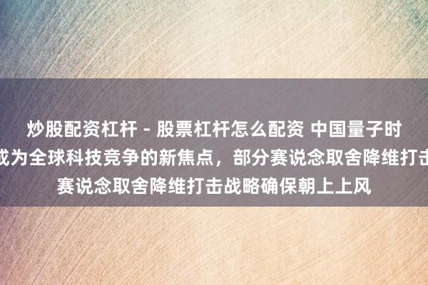 炒股配资杠杆 - 股票杠杆怎么配资 中国量子时间快速崛起，还是成为全球科技竞争的新焦点，部分赛说念取舍降维打击战略确保朝上上风