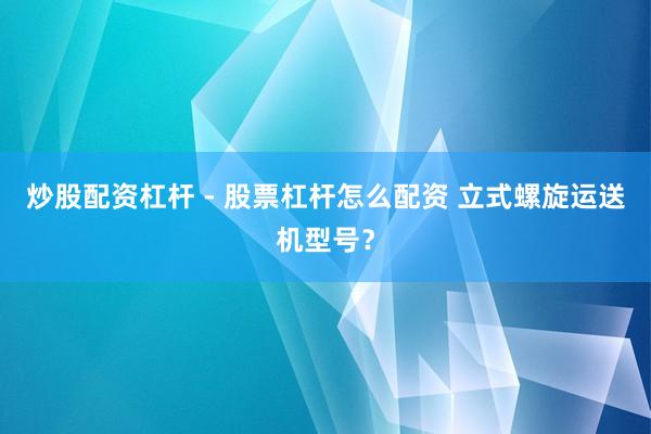 炒股配资杠杆 - 股票杠杆怎么配资 立式螺旋运送机型号？