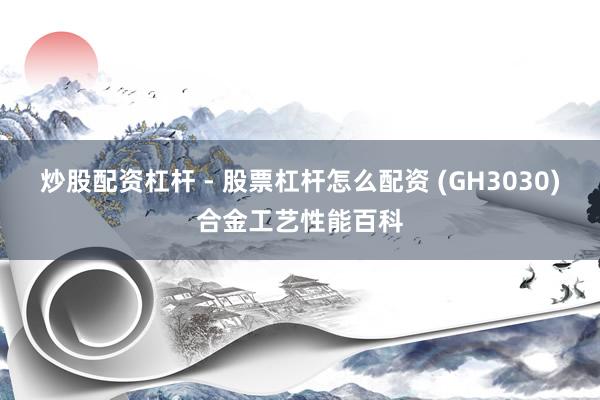 炒股配资杠杆 - 股票杠杆怎么配资 (GH3030)合金工艺性能百科