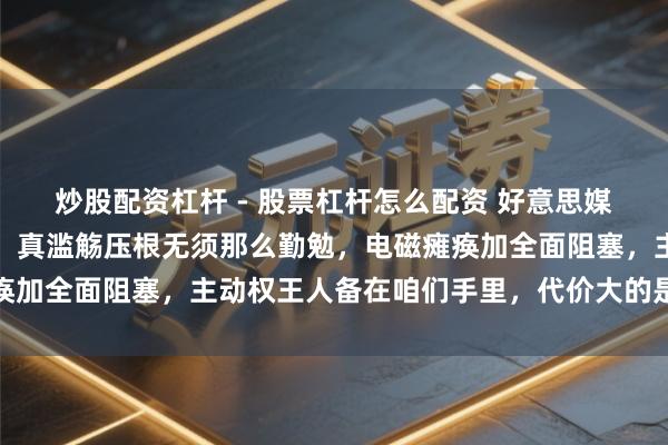 炒股配资杠杆 - 股票杠杆怎么配资 好意思媒又编了自如军三步攻台！真滥觞压根无须那么勤勉，电磁瘫痪加全面阻塞，主动权王人备在咱们手里，代价大的是谁很澄澈