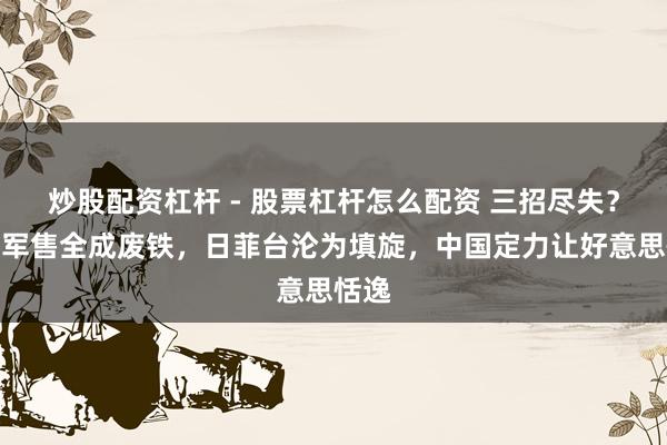 炒股配资杠杆 - 股票杠杆怎么配资 三招尽失？百亿军售全成废铁，日菲台沦为填旋，中国定力让好意思恬逸