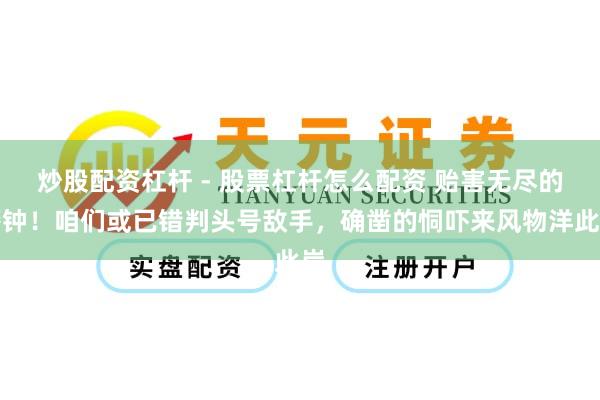 炒股配资杠杆 - 股票杠杆怎么配资 贻害无尽的警钟！咱们或已错判头号敌手，确凿的恫吓来风物洋此岸