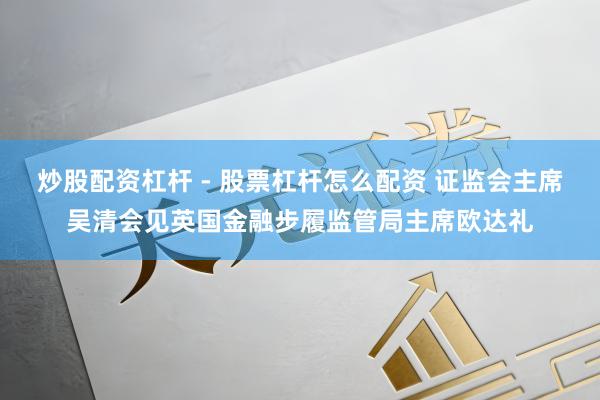 炒股配资杠杆 - 股票杠杆怎么配资 证监会主席吴清会见英国金融步履监管局主席欧达礼