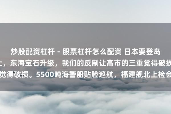 炒股配资杠杆 - 股票杠杆怎么配资 日本要登岛插旗，福建舰眨眼间北上，东海宝石升级，我们的反制让高市的三重觉得破损。5500吨海警船贴脸巡航，福建舰北上检会，实力是硬酷好