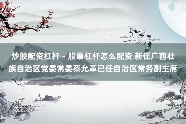 炒股配资杠杆 - 股票杠杆怎么配资 新任广西壮族自治区党委常委蔡允革已任自治区常务副主席