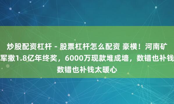 炒股配资杠杆 - 股票杠杆怎么配资 豪横！河南矿山崔培军撒1.8亿年终奖，6000万现款堆成墙，数错也补钱太暖心