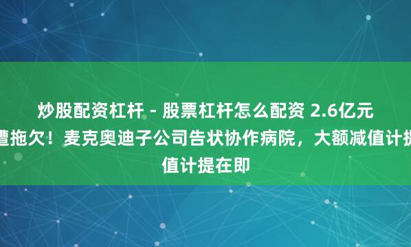 炒股配资杠杆 - 股票杠杆怎么配资 2.6亿元货款遭拖欠！麦克奥迪子公司告状协作病院，大额减值计提在即