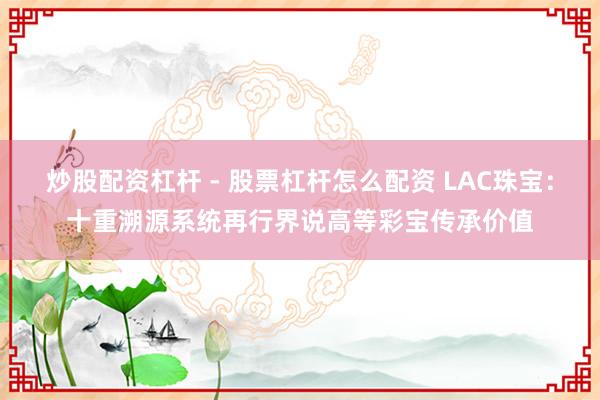炒股配资杠杆 - 股票杠杆怎么配资 LAC珠宝：十重溯源系统再行界说高等彩宝传承价值