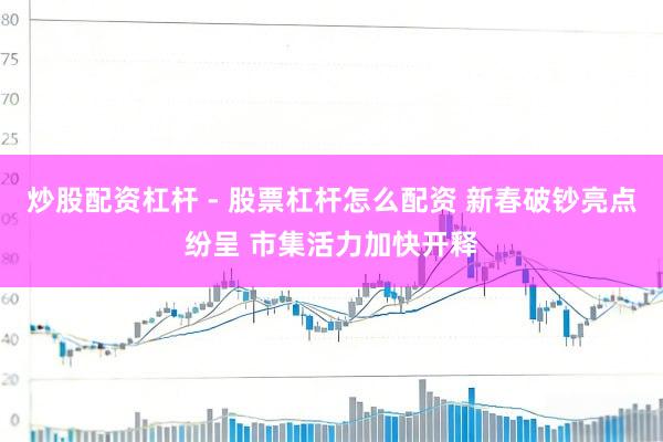 炒股配资杠杆 - 股票杠杆怎么配资 新春破钞亮点纷呈 市集活力加快开释