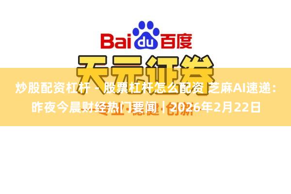 炒股配资杠杆 - 股票杠杆怎么配资 芝麻AI速递：昨夜今晨财经热门要闻｜2026年2月22日