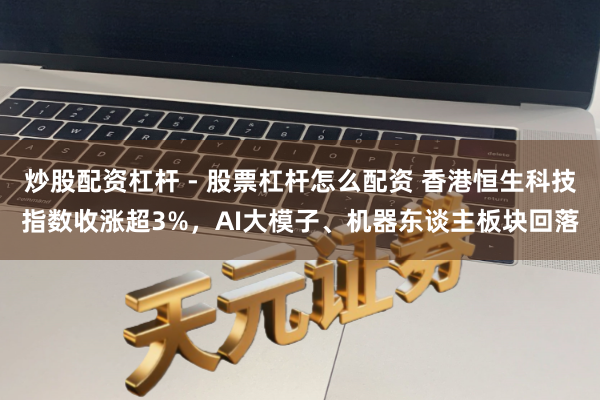 炒股配资杠杆 - 股票杠杆怎么配资 香港恒生科技指数收涨超3%，AI大模子、机器东谈主板块回落