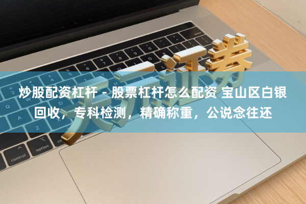 炒股配资杠杆 - 股票杠杆怎么配资 宝山区白银回收，专科检测，精确称重，公说念往还