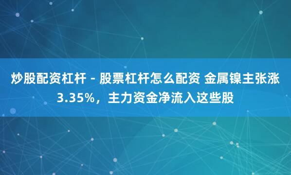 炒股配资杠杆 - 股票杠杆怎么配资 金属镍主张涨3.35%，主力资金净流入这些股