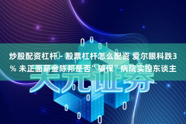 炒股配资杠杆 - 股票杠杆怎么配资 爱尔眼科跌3% 未正面薪金陈邦是否”骗保”病院实控东谈主