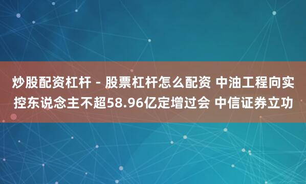 炒股配资杠杆 - 股票杠杆怎么配资 中油工程向实控东说念主不超58.96亿定增过会 中信证券立功