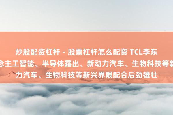 炒股配资杠杆 - 股票杠杆怎么配资 TCL李东生：中韩两国在东说念主工智能、半导体露出、新动力汽车、生物科技等新兴界限配合后劲雄壮