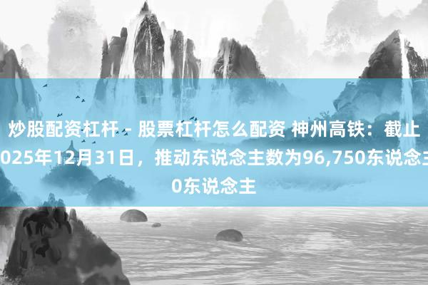 炒股配资杠杆 - 股票杠杆怎么配资 神州高铁：截止2025年12月31日，推动东说念主数为96,750东说念主