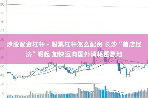 炒股配资杠杆 - 股票杠杆怎么配资 长沙“首店经济”崛起 加快迈向国外消耗蓄意地