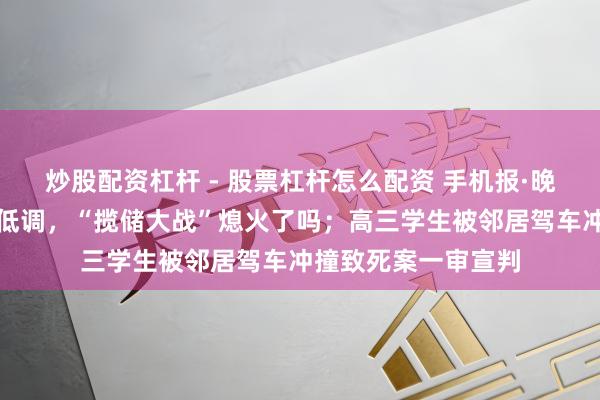 炒股配资杠杆 - 股票杠杆怎么配资 手机报·晚报丨国有大行大都低调,“揽储大战”熄火了吗;高三学生被邻居驾车冲撞致死案一审宣判