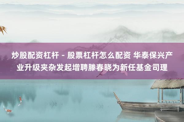 炒股配资杠杆 - 股票杠杆怎么配资 华泰保兴产业升级夹杂发起增聘滕春晓为新任基金司理