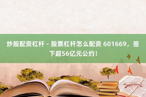 炒股配资杠杆 - 股票杠杆怎么配资 601669，签下超56亿元公约！