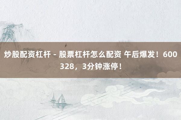 炒股配资杠杆 - 股票杠杆怎么配资 午后爆发!600328,3分钟涨停!