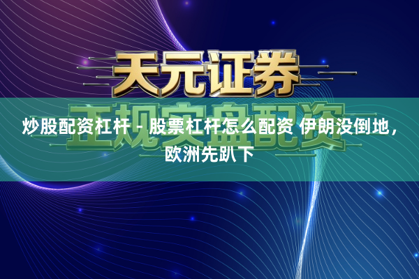 炒股配资杠杆 - 股票杠杆怎么配资 伊朗没倒地，欧洲先趴下