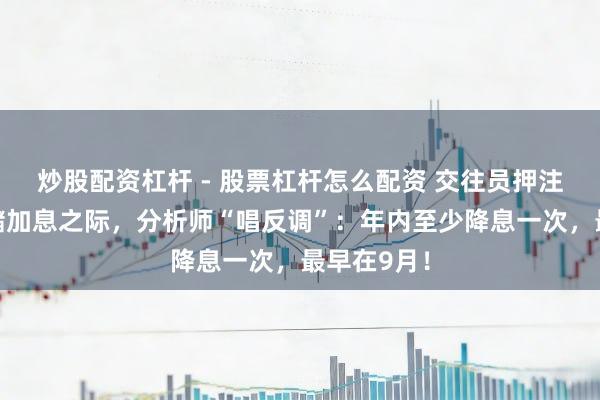 炒股配资杠杆 - 股票杠杆怎么配资 交往员押注好意思联储加息之际，分析师“唱反调”：年内至少降息一次，最早在9月！