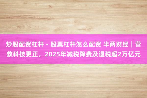 炒股配资杠杆 - 股票杠杆怎么配资 半两财经｜营救科技更正，2025年减税降费及退税超2万亿元