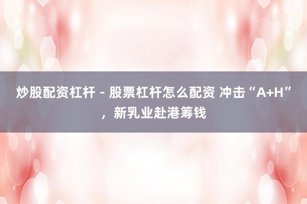 炒股配资杠杆 - 股票杠杆怎么配资 冲击“A+H”，新乳业赴港筹钱