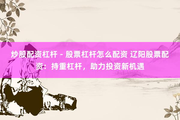 炒股配资杠杆 - 股票杠杆怎么配资 辽阳股票配资：持重杠杆，助力投资新机遇