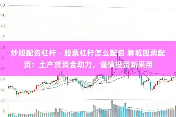 炒股配资杠杆 - 股票杠杆怎么配资 聊城股票配资：土产货资金助力，谨慎投资新采用