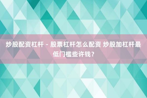 炒股配资杠杆 - 股票杠杆怎么配资 炒股加杠杆最低门槛些许钱？